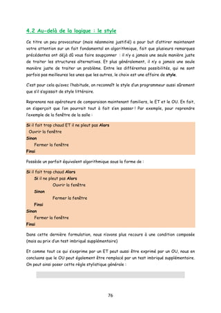 4.2 Au-delà de la logique : le style
Ce titre un peu provocateur (mais néanmoins justifié) a pour but d’attirer maintenant
votre attention sur un fait fondamental en algorithmique, fait que plusieurs remarques
précédentes ont déjà dû vous faire soupçonner : il n’y a jamais une seule manière juste
de traiter les structures alternatives. Et plus généralement, il n’y a jamais une seule
manière juste de traiter un problème. Entre les différentes possibilités, qui ne sont
parfois pas meilleures les unes que les autres, le choix est une affaire de style.
C’est pour cela qu’avec l’habitude, on reconnaît le style d’un programmeur aussi sûrement
que s’il s’agissait de style littéraire.
Reprenons nos opérateurs de comparaison maintenant familiers, le ET et le OU. En fait,
on s’aperçoit que l’on pourrait tout à fait s’en passer ! Par exemple, pour reprendre
l’exemple de la fenêtre de la salle :
Si il fait trop chaud ET il ne pleut pas Alors
Ouvrir la fenêtre
Sinon
Fermer la fenêtre
Finsi
Possède un parfait équivalent algorithmique sous la forme de :
Si il fait trop chaud Alors
Si il ne pleut pas Alors
Ouvrir la fenêtre
Sinon
Fermer la fenêtre
Finsi
Sinon
Fermer la fenêtre
Finsi
Dans cette dernière formulation, nous n’avons plus recours à une condition composée
(mais au prix d’un test imbriqué supplémentaire)
Et comme tout ce qui s’exprime par un ET peut aussi être exprimé par un OU, nous en
concluons que le OU peut également être remplacé par un test imbriqué supplémentaire.
On peut ainsi poser cette règle stylistique générale :
76
 