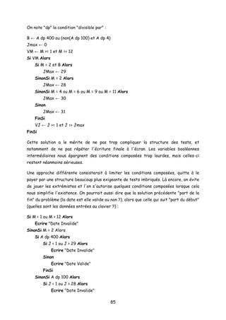 On note "dp" la condition "divisible par" :
B ← A dp 400 ou (non(A dp 100) et A dp 4)
Jmax ← 0
VM ← M >= 1 et M =< 12
Si VM Alors
Si M = 2 et B Alors
JMax ← 29
SinonSi M = 2 Alors
JMax ← 28
SinonSi M = 4 ou M = 6 ou M = 9 ou M = 11 Alors
JMax ← 30
Sinon
JMax ← 31
FinSi
VJ ← J >= 1 et J =< Jmax
FinSi
Cette solution a le mérite de ne pas trop compliquer la structure des tests, et
notamment de ne pas répéter l'écriture finale à l'écran. Les variables booléennes
intermédiaires nous épargnent des conditions composées trop lourdes, mais celles-ci
restent néanmoins sérieuses.
Une approche différente consisterait à limiter les conditions composées, quitte à le
payer par une structure beaucoup plus exigeante de tests imbriqués. Là encore, on évite
de jouer les extrémistes et l'on s'autorise quelques conditions composées lorsque cela
nous simplifie l'existence. On pourrait aussi dire que la solution précédente "part de la
fin" du problème (la date est elle valide ou non ?), alors que celle qui suit "part du début"
(quelles sont les données entrées au clavier ?) :
Si M < 1 ou M > 12 Alors
Ecrire "Date Invalide"
SinonSi M = 2 Alors
Si A dp 400 Alors
Si J < 1 ou J > 29 Alors
Ecrire "Date Invalide"
Sinon
Ecrire "Date Valide"
FinSi
SinonSi A dp 100 Alors
Si J < 1 ou J > 28 Alors
Ecrire "Date Invalide"
85
 