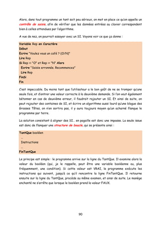 Alors, dans tout programme un tant soit peu sérieux, on met en place ce qu’on appelle un
contrôle de saisie, afin de vérifier que les données entrées au clavier correspondent
bien à celles attendues par l’algorithme.
A vue de nez, on pourrait essayer avec un SI. Voyons voir ce que ça donne :
Variable Rep en Caractère
Début
Ecrire "Voulez vous un café ? (O/N)"
Lire Rep
Si Rep <> "O" et Rep <> "N" Alors
Ecrire "Saisie erronnée. Recommencez"
Lire Rep
FinSi
Fin
C’est impeccable. Du moins tant que l’utilisateur a le bon goût de ne se tromper qu’une
seule fois, et d’entrer une valeur correcte à la deuxième demande. Si l’on veut également
bétonner en cas de deuxième erreur, il faudrait rajouter un SI. Et ainsi de suite, on
peut rajouter des centaines de SI, et écrire un algorithme aussi lourd qu’une blague des
Grosses Têtes, on n’en sortira pas, il y aura toujours moyen qu’un acharné flanque le
programme par terre.
La solution consistant à aligner des SI… en pagaille est donc une impasse. La seule issue
est donc de flanquer une structure de boucle, qui se présente ainsi :
TantQue booléen
…
Instructions
…
FinTantQue
Le principe est simple : le programme arrive sur la ligne du TantQue. Il examine alors la
valeur du booléen (qui, je le rappelle, peut être une variable booléenne ou, plus
fréquemment, une condition). Si cette valeur est VRAI, le programme exécute les
instructions qui suivent, jusqu’à ce qu’il rencontre la ligne FinTantQue. Il retourne
ensuite sur la ligne du TantQue, procède au même examen, et ainsi de suite. Le manège
enchanté ne s’arrête que lorsque le booléen prend la valeur FAUX.
90
 