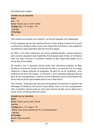Cela donnera par exemple :
Variable Rep en Caractère
Début
Rep ← "X"
Ecrire "Voulez vous un café ? (O/N)"
TantQue Rep <> "O" et Rep <> "N"
Lire Rep
FinTantQue
Fin
Cette manière de procéder est à connaître, car elle est employée très fréquemment.
Il faut remarquer que les deux solutions (lecture initiale de Rep en dehors de la boucle
ou affectation de Rep) rendent toutes deux l’algorithme satisfaisant, mais présentent
une différence assez importante dans leur structure logique.
En effet, si l’on choisit d’effectuer une lecture préalable de Rep, la boucle ultérieure
sera exécutée uniquement dans l’hypothèse d’une mauvaise saisie initiale. Si l’utilisateur
saisit une valeur correcte à la première demande de Rep, l’algorithme passera sur la
boucle sans entrer dedans.
En revanche, avec la deuxième solution (celle d’une affectation préalable de Rep),
l’entrée de la boucle est forcée, et l’exécution de celle-ci, au moins une fois, est rendue
obligatoire à chaque exécution du programme. Du point de vue de l’utilisateur, cette
différence est tout à fait mineure ; et à la limite, il ne la remarquera même pas. Mais du
point de vue du programmeur, il importe de bien comprendre que les cheminements des
instructions ne seront pas les mêmes dans un cas et dans l’autre.
Pour terminer, remarquons que nous pourrions peaufiner nos solutions en ajoutant des
affichages de libellés qui font encore un peu défaut. Ainsi, si l’on est un programmeur
zélé, la première solution (celle qui inclut deux lectures de Rep, une en dehors de la
boucle, l’autre à l’intérieur) pourrait devenir :
Variable Rep en Caractère
Début
Ecrire "Voulez vous un café ? (O/N)"
Lire Rep
TantQue Rep <> "O" et Rep <> "N"
Ecrire "Vous devez répondre par O ou N. Recommencez"
Lire Rep
FinTantQue
Ecrire "Saisie acceptée"
Fin
92
 