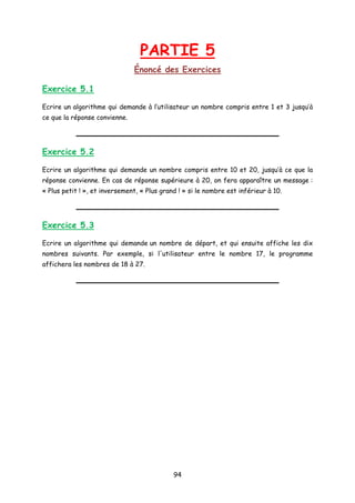PARTIE 5
Énoncé des Exercices
Exercice 5.1
Ecrire un algorithme qui demande à l’utilisateur un nombre compris entre 1 et 3 jusqu’à
ce que la réponse convienne.
Exercice 5.2
Ecrire un algorithme qui demande un nombre compris entre 10 et 20, jusqu’à ce que la
réponse convienne. En cas de réponse supérieure à 20, on fera apparaître un message :
« Plus petit ! », et inversement, « Plus grand ! » si le nombre est inférieur à 10.
Exercice 5.3
Ecrire un algorithme qui demande un nombre de départ, et qui ensuite affiche les dix
nombres suivants. Par exemple, si l'utilisateur entre le nombre 17, le programme
affichera les nombres de 18 à 27.
94
 