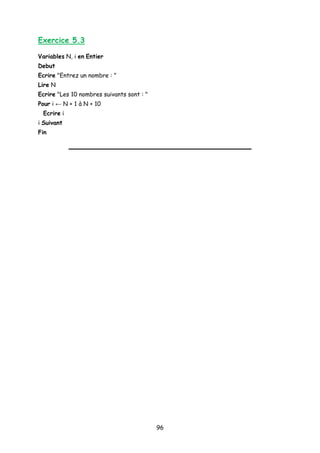 Exercice 5.3
Variables N, i en Entier
Debut
Ecrire "Entrez un nombre : "
Lire N
Ecrire "Les 10 nombres suivants sont : "
Pour i ← N + 1 à N + 10
Ecrire i
i Suivant
Fin
96
 