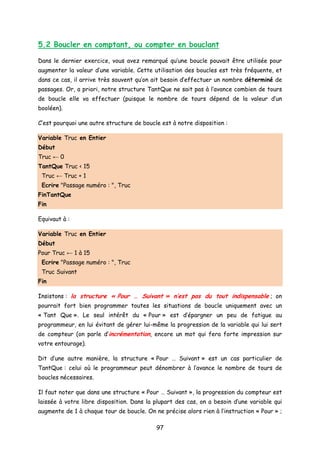 5.2 Boucler en comptant, ou compter en bouclant
Dans le dernier exercice, vous avez remarqué qu’une boucle pouvait être utilisée pour
augmenter la valeur d’une variable. Cette utilisation des boucles est très fréquente, et
dans ce cas, il arrive très souvent qu’on ait besoin d’effectuer un nombre déterminé de
passages. Or, a priori, notre structure TantQue ne sait pas à l’avance combien de tours
de boucle elle va effectuer (puisque le nombre de tours dépend de la valeur d’un
booléen).
C’est pourquoi une autre structure de boucle est à notre disposition :
Variable Truc en Entier
Début
Truc ← 0
TantQue Truc < 15
Truc ← Truc + 1
Ecrire "Passage numéro : ", Truc
FinTantQue
Fin
Equivaut à :
Variable Truc en Entier
Début
Pour Truc ← 1 à 15
Ecrire "Passage numéro : ", Truc
Truc Suivant
Fin
Insistons : la structure « Pour … Suivant » n’est pas du tout indispensable ; on
pourrait fort bien programmer toutes les situations de boucle uniquement avec un
« Tant Que ». Le seul intérêt du « Pour » est d’épargner un peu de fatigue au
programmeur, en lui évitant de gérer lui-même la progression de la variable qui lui sert
de compteur (on parle d’incrémentation, encore un mot qui fera forte impression sur
votre entourage).
Dit d’une autre manière, la structure « Pour … Suivant » est un cas particulier de
TantQue : celui où le programmeur peut dénombrer à l’avance le nombre de tours de
boucles nécessaires.
Il faut noter que dans une structure « Pour … Suivant », la progression du compteur est
laissée à votre libre disposition. Dans la plupart des cas, on a besoin d’une variable qui
augmente de 1 à chaque tour de boucle. On ne précise alors rien à l’instruction « Pour » ;
97
 