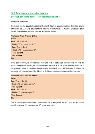 5.3 Des boucles dans des boucles
(« tout est dans tout... et réciproquement »)
On rigole, on rigole !
De même que les poupées russes contiennent d’autres poupées russes, de même qu’une
structure SI … ALORS peut contenir d’autres structures SI … ALORS, une boucle peut
tout à fait contenir d’autres boucles. Y a pas de raison.
Variables Truc, Trac en Entier
Début
Pour Truc ← 1 à 15
Ecrire "Il est passé par ici"
Pour Trac ← 1 à 6
Ecrire "Il repassera par là"
Trac Suivant
Truc Suivant
Fin
Dans cet exemple, le programme écrira une fois "il est passé par ici" puis six fois de
suite "il repassera par là", et ceci quinze fois en tout. A la fin, il y aura donc eu 15 x 6 =
90 passages dans la deuxième boucle (celle du milieu), donc 90 écritures à l’écran du
message « il repassera par là ». Notez la différence marquante avec cette structure :
Variables Truc, Trac en Entier
Début
Pour Truc ← 1 à 15
Ecrire "Il est passé par ici"
Truc Suivant
Pour Trac ← 1 à 6
Ecrire "Il repassera par là"
Trac Suivant
Fin
Ici, il y aura quinze écritures consécutives de "il est passé par ici", puis six écritures
consécutives de "il repassera par là", et ce sera tout.
99
 