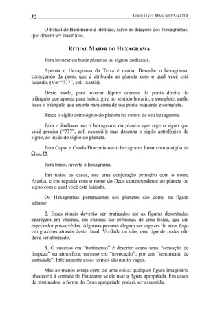13 LIBER O VEL MANUS ET SAGITTÆ
O Ritual de Banimento é idêntico, salvo as direções dos Hexagramas,
que devem ser invertidas.
RITUAL MAIOR DO HEXAGRAMA.
Para invocar ou banir planetas ou signos zodiacais.
Apenas o Hexagrama da Terra é usado. Desenhe o hexagrama,
começando da ponta que é atribuída ao planeta com o qual você está
lidando. (Ver “777”, col. lxxxiii).
Deste modo, para invocar Júpiter comece da ponta direita do
triângulo que aponta para baixo, gire no sentido horário, e complete; então
trace o triângulo que aponta para cima de sua ponta esquerda e complete.
Trace o sigilo astrológico do planeta no centro de seu hexagrama.
Para o Zodíaco use o hexagrama do planeta que rege o signo que
você precisa (“777”, col. cxxxviii); mas desenhe o sigilo astrológico do
signo, ao invés do sigilo do planeta.
Para Caput e Cauda Draconis use o hexagrama lunar com o sigilo de
< ou >.
Para banir, inverta o hexagrama.
Em todos os casos, use uma conjuração primeiro com o nome
Ararita, e em seguida com o nome do Deus correspondente ao planeta ou
signo com o qual você está lidando.
Os Hexagramas pertencentes aos planetas são como na figura
adiante.
2. Esses rituais deverão ser praticados até as figuras desenhadas
apareçam em chamas, em chamas tão próximas de uma física, que um
espectador possa vê-las. Algumas pessoas alegam ser capazes de atear fogo
em gravetos através deste ritual. Verdade ou não, esse tipo de poder não
deve ser almejado.
3. O sucesso em “banimento” é descrito como uma “sensação de
limpeza” na atmosfera; sucesso em “invocação”, por um “sentimento de
santidade”. Infelizmente esses termos são muito vagos.
Mas ao menos esteja certo de uma coisa: qualquer figura imaginária
obedecerá à vontade do Estudante se ele usar a figura apropriada. Em casos
de obstinados, a forma do Deus apropriado poderá ser assumida.
 