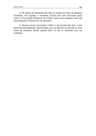 HADNU.ORG 14
4. Os rituais de banimento deverão ser usados no início de qualquer
cerimônia. Em seguida, o Estudante deverá usar uma invocação geral,
como “A Invocação Preliminar da Goetia”, bem como qualquer outra que
seja adequada à natureza de sua operação.
5. Sucesso nessas invocações verbais é um assunto tão sutil, e seus
graus tão delicadamente obscurecidos, que isso precisa ser deixado ao bom
senso do estudante decidir quando deve ou não se satisfazer com seu
resultado.
 