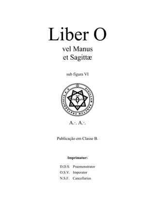 Liber O
vel Manus
et Sagittæ
sub figura VI
VA.·. A.·.
Publicação em Classe B.
Imprimatur:
D.D.S. Praemonstrator
O.S.V. Imperator
N.S.F. Cancellarius
 