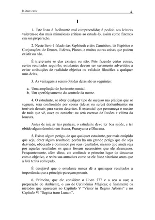 HADNU.ORG 4
I
1. Este livro é facilmente mal compreendido; é pedido aos leitores
valerem-se das mais minuciosas críticas ao estuda-lo, assim como fizemos
em sua preparação.
2. Neste livro é falado das Sephiroth e dos Caminhos, de Espíritos e
Conjurações; de Deuses, Esferas, Planos, e muitas outras coisas que podem
existir ou não.
É irrelevante se elas existem ou não. Pois fazendo certas coisas,
certos resultados seguirão; estudantes devem ser seriamente advertidos a
evitar atribuições de realidade objetiva ou validade filosófica a qualquer
uma delas.
3. As vantagens a serem obtidas delas são as seguintes:
a. Uma ampliação do horizonte mental.
b. Um aperfeiçoamento do controle da mente.
4. O estudante, se obter qualquer tipo de sucesso nas práticas que se
seguem, será confrontado por coisas (ideias ou seres) deslumbrantes ou
terríveis demais para serem descritos. É essencial que permaneça o mestre
de tudo que vê, ouve ou concebe; ou será escravo de ilusões e vítima da
loucura.
Antes de iniciar tais práticas, o estudante deve ter boa saúde, e ter
obtido algum domínio em Asana, Pranayama e Dharana.
5. Existe algum perigo, de que qualquer estudante, por mais estúpido
que seja, obter algum resultado; porém há um grande perigo que ele seja
desviado, obcecado e dominado por seus resultados, mesmo que ainda seja
por aqueles resultados os quais fossem necessários que ele alcançasse.
Frequentemente, além disso, ele confunde o primeiro lugar de descanso
com o objetivo, e retira sua armadura como se ele fosse vitorioso antes que
a luta tenha começado.
É desejável que o estudante nunca dê a quaisquer resultados a
importância que a princípio pareçam possuir.
6. Primeiro, que ele considere o Livro 777 e o seu o uso; a
preparação do Ambiente, o uso de Cerimônias Mágicas; e finalmente os
métodos que aparecem no Capítulo V “Viator in Regnis Arboris” e no
Capítulo VI “Sagitta trans Lunam”.
 