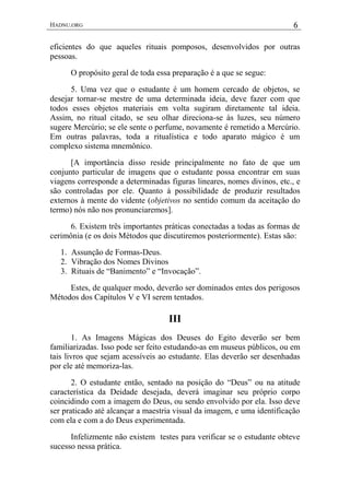 HADNU.ORG 6
eficientes do que aqueles rituais pomposos, desenvolvidos por outras
pessoas.
O propósito geral de toda essa preparação é a que se segue:
5. Uma vez que o estudante é um homem cercado de objetos, se
desejar tornar-se mestre de uma determinada ideia, deve fazer com que
todos esses objetos materiais em volta sugiram diretamente tal ideia.
Assim, no ritual citado, se seu olhar direciona-se às luzes, seu número
sugere Mercúrio; se ele sente o perfume, novamente é remetido a Mercúrio.
Em outras palavras, toda a ritualística e todo aparato mágico é um
complexo sistema mnemônico.
[A importância disso reside principalmente no fato de que um
conjunto particular de imagens que o estudante possa encontrar em suas
viagens corresponde a determinadas figuras lineares, nomes divinos, etc., e
são controladas por ele. Quanto à possibilidade de produzir resultados
externos à mente do vidente (objetivos no sentido comum da aceitação do
termo) nós não nos pronunciaremos].
6. Existem três importantes práticas conectadas a todas as formas de
cerimônia (e os dois Métodos que discutiremos posteriormente). Estas são:
1. Assunção de Formas-Deus.
2. Vibração dos Nomes Divinos
3. Rituais de “Banimento” e “Invocação”.
Estes, de qualquer modo, deverão ser dominados entes dos perigosos
Métodos dos Capítulos V e VI serem tentados.
III
1. As Imagens Mágicas dos Deuses do Egito deverão ser bem
familiarizadas. Isso pode ser feito estudando-as em museus públicos, ou em
tais livros que sejam acessíveis ao estudante. Elas deverão ser desenhadas
por ele até memoriza-las.
2. O estudante então, sentado na posição do “Deus” ou na atitude
característica da Deidade desejada, deverá imaginar seu próprio corpo
coincidindo com a imagem do Deus, ou sendo envolvido por ela. Isso deve
ser praticado até alcançar a maestria visual da imagem, e uma identificação
com ela e com a do Deus experimentada.
Infelizmente não existem testes para verificar se o estudante obteve
sucesso nessa prática.
 