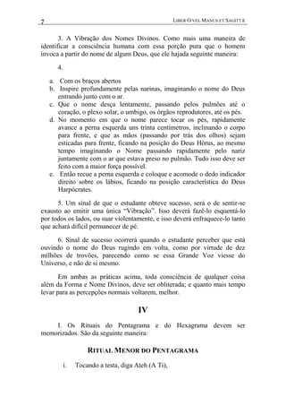 7 LIBER O VEL MANUS ET SAGITTÆ
3. A Vibração dos Nomes Divinos. Como mais uma maneira de
identificar a consciência humana com essa porção pura que o homem
invoca a partir do nome de algum Deus, que ele hajada seguinte maneira:
4.
a. Com os braços abertos
b. Inspire profundamente pelas narinas, imaginando o nome do Deus
entrando junto com o ar.
c. Que o nome desça lentamente, passando pelos pulmões até o
coração, o plexo solar, o umbigo, os órgãos reprodutores, até os pés.
d. No momento em que o nome parece tocar os pés, rapidamente
avance a perna esquerda uns trinta centímetros, inclinando o corpo
para frente, e que as mãos (passando por trás dos olhos) sejam
esticadas para frente, ficando na posição do Deus Hórus, ao mesmo
tempo imaginando o Nome passando rapidamente pelo nariz
juntamente com o ar que estava preso no pulmão. Tudo isso deve ser
feito com a maior força possível.
e. Então recue a perna esquerda e coloque e acomode o dedo indicador
direito sobre os lábios, ficando na posição característica do Deus
Harpócrates.
5. Um sinal de que o estudante obteve sucesso, será o de sentir-se
exausto ao emitir uma única “Vibração”. Isso deverá fazê-lo esquentá-lo
por todos os lados, ou suar violentamente, e isso deverá enfraquece-lo tanto
que achará difícil permanecer de pé.
6. Sinal de sucesso ocorrerá quando o estudante perceber que está
ouvindo o nome do Deus rugindo em volta, como por virtude de dez
milhões de trovões, parecendo como se essa Grande Voz viesse do
Universo, e não de si mesmo.
Em ambas as práticas acima, toda consciência de qualquer coisa
além da Forma e Nome Divinos, deve ser obliterada; e quanto mais tempo
levar para as percepções normais voltarem, melhor.
IV
I. Os Rituais do Pentagrama e do Hexagrama devem ser
memorizados. São da seguinte maneira:
RITUAL MENOR DO PENTAGRAMA
i. Tocando a testa, diga Ateh (A Ti),
 