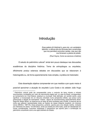 Introdução

                                         Esse palácio [A História] é, para nós, um verdadeiro
                                         labirinto; a ciência dá-nos fórmulas bem construídas
                                           que nos permitem encontrar saídas, mas que não
                                                              nos fornecem a planta do prédio.
                                                    (Paul Veyne, Como se escreve a história)


       O estudo do patrimônio cultural1 ainda tem pouco destaque nas discussões

acadêmicas da disciplina histórica. Tema de antropólogos ou arquitetos,

dificilmente produz extensos debates em discussões que se relacionam à

historiografia ou, de forma aparentemente mais simples, à prática do historiador.



       Esta dissertação objetiva compreender em que medida e por quais meios é

possível aproximar a atuação do arquiteto Lucio Costa e do zelador João Hugo

1
   Patrimônio cultural pode ser compreendido como o conjunto de bens móveis e imóveis
reconhecidos e protegidos por meio de instrumentos legais que, no caso do Brasil, correspondem
ao tombamento em nível federal, estadual ou municipal. Esta definição, em sentido estrito, pode
significar a incorporação de um discurso orientado numa perspectiva elitista, que possui como
pressuposto a eleição de exemplares “nobres”, dignos de reconhecimento merecidamente oficial.
Segundo Sérgio Miceli, ao observar-se as listas de bens tombados pelo IPHAN, é possível dar-se
conta que estavam representadas todas as frações da classe dirigente brasileira, em diversos
ramos (MICELI, 1987:44). Essa perspectiva, portanto, aponta para uma eleição restrita, norteada
por interesses de classe. Tal afirmativa, ainda que dotada de certa razão, pode ser desdobrada em
outras considerações, buscando ultrapassar a perspectiva que aponta para a constituição do
patrimônio unicamente como uma ação arbitrária do Estado.
 