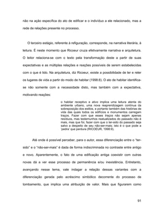 não na ação específica do ato de edificar e o indivíduo a ele relacionado, mas a

rede de relações presente no processo.



   O terceiro estágio, referente à refiguração, corresponde, na narrativa literária, à

leitura. É neste momento que Ricoeur cruza efetivamente narrativa e arquitetura.

O leitor relaciona-se com o texto pela transformação deste a partir de suas

expectativas e as múltiplas relações e reações possíveis de serem estabelecidas

com o que é lido. Na arquitetura, diz Ricoeur, existe a possibilidade de ler e reler

os lugares de vida a partir do modo de habitar (1998:8). O ato de habitar identifica-

se não somente com a necessidade disto, mas também com a expectativa,

motivando reações:

                           o habitar receptivo e ativo implica uma leitura atenta do
                           ambiente urbano, uma nova reaprendizagem contínua da
                           sobreposição dos estilos, e portanto também das histórias de
                           vida das quais todos os edifícios e monumentos carregam
                           traços. Fazer com que esses traços não sejam apenas
                           resíduos, mas testemunhos reatualizados do passado não é
                           mais, mas que foi, fazer com que o ter-sido do passado seja
                           salvo a despeito de seu não-ser-mais; isto é o que pode a
                           ‘pedra’ que perdura (RICOEUR, 1998:9).


      Até onde é possível perceber, para o autor, essa diferenciação entre o “ter-

sido” e o “não-ser-mais” é dada de forma indiscriminada no contraste entre antigo

e novo. Aparentemente, o fato de uma edificação antiga coexistir com outras

novas dá a ver esse processo de permanência e/ou inexistência. Entretanto,

avançando nesse tema, vale indagar a relação dessas variantes com a

diferenciação gerada pelo acréscimo simbólico decorrente do processo de

tombamento, que implica uma atribuição de valor. Mais que figurarem como




                                                                                    91
 