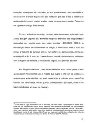 exemplos, tais espaços são utilizados, em sua grande maioria, para reestabelecer

conexão com o tempo do passado. São tombados por isso e todo o trabalho de

restauração tem como objetivo auxiliar nessa forma de comunicação. Passam a

ser lugares de diálogo entre tempos.



       Ricoeur, ao finalizar seu artigo, retoma a idéia de memória, então associada

à idéia de lugar. Segundo ele, memórias de épocas diferentes são recapituladas e

reservadas nos lugares onde elas estão inscritas15 (RICOEUR, 1998:9). A

manutenção destas toca diretamente na relação já mencionada entre o novo e o

antigo. O trabalho de conjugar ambos, num esforço de permanência, eliminação

ou ressignificação, é uma das chaves de compreensão da relação dos indivíduos

com os lugares de memória. O monumento é época, nas palavras do autor.



       Em Tempo e Narrativa (1994) estão presentes ainda outros pressupostos

que parecem interessantes para a relação que sugiro e reforçam as correlações

anteriormente estabelecidas, às quais acrescento a reflexão sobre patrimônio

cultural. Tais bens eleitos, mesmo quando correspondem à paisagem, ainda assim

fazem referência a um lugar (de História).




15
   Essa idéia de lugar de memória vai de encontro, de certa forma, à proposição de Pierre Nora.
Para ele “Se habitássemos ainda nossa memória, não teríamos necessidade de lhe consagrar
lugares. Não haveria lugares porque não haveria memória transportada pela história. Cada gesto,
até o mais cotidiano, seria vivido como uma repetição religiosa daquilo que sempre se fez, numa
identificação carnal do ato e do sentido. Desde que haja rastro, distância, mediação, não estamos
mais dentro da verdadeira memória, mas dentro da história” (NORA, 1993:9).


                                                                                              92
 