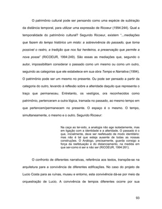O patrimônio cultural pode ser pensando como uma espécie de subtração

da distância temporal, para utilizar uma expressão de Ricoeur (1994:244). Qual a

temporalidade do patrimônio cultural? Segundo Ricoeur, existem “...mediações

que fazem do tempo histórico um misto: a sobrevivência do passado, que torna

possível o rastro, a tradição que nos faz herdeiros, a preservação que permite a

nova posse” (RICOEUR, 1994:249). São essas as mediações que, segundo o

autor, impossibilitam considerar o passado como um mesmo ou como um outro,

seguindo as categorias que ele estabelece em sua obra Tempo e Narrativa (1994).

O patrimônio pode ser um mesmo no presente. Ou pode ser pensado a partir da

categoria do outro, levando à reflexão sobre a alteridade daquilo que representa o

traço que permaneceu. Entretanto, os vestígios, ora reconhecidos como

patrimônio, pertenceram a outra lógica, tramada no passado, ao mesmo tempo em

que pertencem/permanecem no presente. O espaço é o mesmo. O tempo,

simultaneamente, o mesmo e o outro. Segundo Ricoeur:


                          Na caça ao ter-sido, a analogia não age isoladamente, mas
                          em ligação com a identidade e a alteridade. O passado é o
                          que, inicialmente, deve ser reefetuado de modo identitário:
                          mas não é tal que esteja ausente de todas as nossas
                          construções. O Análogo, precisamente, guarda consigo a
                          força da reefetuação e do distanciamento, na medida em
                          que ser-como é ser e não ser (RICOEUR, 1994:261).



      O confronto de diferentes narrativas, referência aos textos, transpõe-se na

arquitetura para a convivência de diferentes edificações. No caso do projeto de

Lucio Costa para as ruínas, museu e entorno, esta convivência dá-se por meio da

orquestração de Lucio. A convivência de tempos diferentes ocorre por sua




                                                                                  93
 