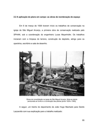 2.2 A aplicação do plano em campo: as obras de reordenação do espaço



      Em 6 de março de 1938 tiveram início os trabalhos de conservação na

igreja de São Miguel Arcanjo, a primeira obra de conservação realizada pelo

SPHAN, sob a coordenação do engenheiro Lucas Mayerhofer. Os trabalhos

iniciaram com a limpeza do terreno, construção de depósito, abrigo para os

operários, escritório e sala de desenho.




               Obras de consolidação na igreja de São Miguel Arcanjo. Note-se planta
                pendurada ao fundo e a numeração das pedras [entre 1938 e 1940].


      A seguir, um trecho do depoimento de João Hugo Machado para Danilo

Lazzarotto com sua explicação para o trabalho realizado:



                                                                                       95
 
