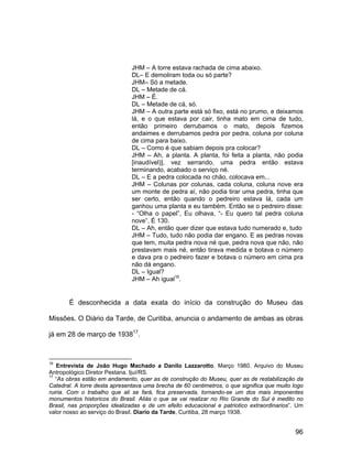 JHM – A torre estava rachada de cima abaixo.
                               DL– E demoliram toda ou só parte?
                               JHM– Só a metade.
                               DL – Metade de cá.
                               JHM – É.
                               DL – Metade de cá, só.
                               JHM – A outra parte está só fixo, está no prumo, e deixamos
                               lá, e o que estava por cair, tinha mato em cima de tudo,
                               então primeiro derrubamos o mato, depois fizemos
                               andaimes e derrubamos pedra por pedra, coluna por coluna
                               de cima para baixo.
                               DL – Como é que sabiam depois pra colocar?
                               JHM – Ah, a planta. A planta, foi feita a planta, não podia
                               [inaudível)], vez serrando, uma pedra então estava
                               terminando, acabado o serviço né.
                               DL – E a pedra colocada no chão, colocava em...
                               JHM – Colunas por colunas, cada coluna, coluna nove era
                               um monte de pedra aí, não podia tirar uma pedra, tinha que
                               ser certo, então quando o pedreiro estava lá, cada um
                               ganhou uma planta e eu também. Então se o pedreiro disse:
                               - “Olha o papel”, Eu olhava, “- Eu quero tal pedra coluna
                               nove”. É 130.
                               DL – Ah, então quer dizer que estava tudo numerado e, tudo
                               JHM – Tudo, tudo não podia dar engano. E as pedras novas
                               que tem, muita pedra nova né que, pedra nova que não, não
                               prestavam mais né, então tirava medida e botava o número
                               e dava pra o pedreiro fazer e botava o número em cima pra
                               não dá engano.
                               DL – Igual?
                               JHM – Ah igual16.


       É desconhecida a data exata do início da construção do Museu das

Missões. O Diário da Tarde, de Curitiba, anuncia o andamento de ambas as obras

já em 28 de março de 193817.



16
   Entrevista de João Hugo Machado a Danilo Lazzarotto. Março 1980. Arquivo do Museu
Antropológico Diretor Pestana. Ijuí/RS.
17
   “As obras estão em andamento, quer as de construção do Museu, quer as de restabilização da
Catedral. A torre desta apresentava uma brecha de 60 centimetros, o que significa que muito logo
ruiria. Com o trabalho que ali se fará, fica preservada, tornando-se um dos mais imponentes
monumentos historicos do Brasil. Aliás o que se vai realizar no Rio Grande do Sul é inedito no
Brasil, nas proporções idealizadas e de um efeito educacional e patriotico extraordinarios”. Um
valor nosso ao serviço do Brasil. Diario da Tarde, Curitiba, 28 março 1938.


                                                                                             96
 
