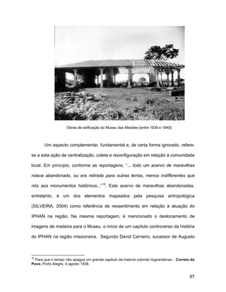 Obras de edificação do Museu das Missões [entre 1938 e 1940].



       Um aspecto complementar, fundamental e, de certa forma ignorado, refere-

se a esta ação de centralização, coleta e reconfiguração em relação à comunidade

local. Em princípio, conforme as reportagens, “... todo um acervo de maravilhas

rolava abandonado, ou era retirado para outras terras, menos indifferentes que

nós aos monumentos históricos...”18. Este acervo de maravilhas abandonadas,

entretanto, é um dos elementos mapeados pela pesquisa antropológica

(SILVEIRA, 2004) como referência de ressentimento em relação à atuação do

IPHAN na região. Na mesma reportagem, é mencionado o deslocamento de

imagens de madeira para o Museu, o início de um capítulo controverso da história

do IPHAN na região missioneira. Segundo David Carneiro, sucessor de Augusto



18
  Para que o tempo não apague um grande capitulo da historia colonial riograndense... Correio do
Povo, Porto Alegre, 4 agosto 1938.


                                                                                             97
 
