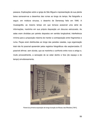passava. Explicações sobre a igreja de São Miguel e representação de sua planta

baixa somavam-se a desenhos das ruínas ao longo do tempo. Na fotografia a

seguir, em moldura sinuosa, o desenho de Demersay feito em 1846. A

museografia, ao mesmo tempo em que tornava acessível uma série de

informações, mantinha em sua própria disposição um discurso estruturado. As

salas eram divididas por painéis dispostos em sentido longitudinal, interferência

mínima para a proposição máxima de manter a contraposição entre fragmentos e

ruína. Peças eram distribuídas ao longo das paredes caiadas, cuja organização

total não foi possível apreender pelos registros fotográficos não seqüenciados. É

possível afirmar, sem dúvida, que se mantinha o confronto entre novo e antigo e,

muito provavelmente, a sensação de se estar dentro e fora (do espaço e do

tempo) simultaneamente.




           Painel da primeira exposição de longa duração do Museu das Missões [1941].




                                                                                        99
 