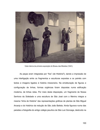 Vista interna da primeira exposição do Museu das Missões [1941].



      As peças eram integradas por “fios” (de História?), dando a impressão de

uma interligação entre os fragmentos e esculturas expostas e os painéis com

textos e imagens ligados à história missioneira. Na emolduração de figuras e

configuração de linhas, formas orgânicas foram dispostas numa edificação

moderna, de linhas retas. Por meio desta disposição, um fragmento de Nossa

Senhora da Soledade e uma escultura de São José com o Menino integra a

mesma “linha de História” das representações gráficas de plantas de São Miguel

Arcanjo e do histórico da redução de São João Batista. Ainda figurava numa das

paredes a fotografia do antigo colégio jesuítico de São Luiz Gonzaga, destruído na




                                                                               100
 