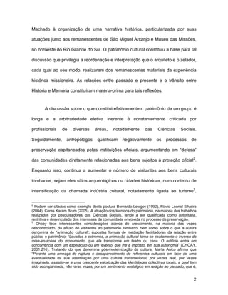 Machado à organização de uma narrativa histórica, particularizada por suas

atuações junto aos remanescentes de São Miguel Arcanjo e Museu das Missões,

no noroeste do Rio Grande do Sul. O patrimônio cultural constituiu a base para tal

discussão que privilegia a reordenação e interpretação que o arquiteto e o zelador,

cada qual ao seu modo, realizaram dos remanescentes materiais da experiência

histórica missioneira. As relações entre passado e presente e o trânsito entre

História e Memória constituíram matéria-prima para tais reflexões.



       A discussão sobre o que constitui efetivamente o patrimônio de um grupo é

longa e a arbitrariedade eletiva inerente é constantemente criticada por

profissionais    de    diversas     áreas,     notadamente        das    Ciências     Sociais.

Seguidamente,       antropólogos      qualificam    negativamente       os    processos      de

preservação capitaneados pelas instituições oficiais, argumentando em “defesa”

das comunidades diretamente relacionadas aos bens sujeitos à proteção oficial2.

Enquanto isso, continua a aumentar o número de visitantes aos bens culturais

tombados, sejam eles sítios arqueológicos ou cidades históricas, num contexto de

intensificação da chamada indústria cultural, notadamente ligada ao turismo3.


2
  Podem ser citados como exemplo desta postura Bernardo Lewgoy (1992), Flávio Leonel Silveira
(2004), Ceres Karam Brum (2005). A atuação dos técnicos do patrimônio, na maioria dos trabalhos
realizados por pesquisadores das Ciências Sociais, tende a ser qualificada como autoritária,
restritiva e desvinculada dos interesses da comunidade envolvida no processo de preservação.
3
   Choay tece interessantes considerações acerca do crescimento, na maioria das vezes
descontrolado, do afluxo de visitantes ao patrimônio tombado, bem como sobre o que a autora
denomina de “animação cultural”, supostas formas de mediação facilitadoras da relação entre
público e patrimônio: “Levadas a extremos, a animação cultural torna-se exatamente o inverso da
mise-en-scène do monumento, que ela transforma em teatro ou cena. O edifício entra em
concorrência com um espetáculo ou um ‘evento’ que lhe é imposto, em sua autonomia” (CHOAY,
2001:216). Tratando do que denomina pós-modernização da cultura, Marta Anico afirma que
“Perante uma ameaça de ruptura e desaparecimento de referentes culturais em face de uma
eventualidade da sua assimilação por uma cultura transnacional, por vezes real, por vezes
imaginada, assistiu-se a uma crescente valorização das identidades colectivas locais, a qual tem
sido acompanhada, não raras vezes, por um sentimento nostálgico em relação ao passado, que é,


                                                                                              2
 