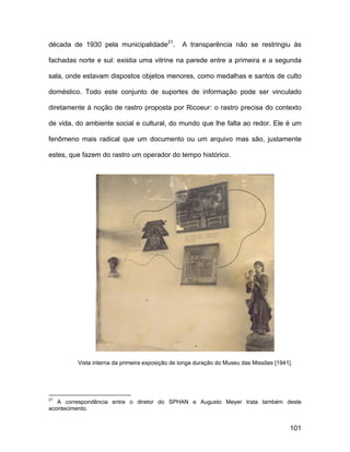 década de 1930 pela municipalidade21.           A transparência não se restringiu às

fachadas norte e sul: existia uma vitrine na parede entre a primeira e a segunda

sala, onde estavam dispostos objetos menores, como medalhas e santos de culto

doméstico. Todo este conjunto de suportes de informação pode ser vinculado

diretamente à noção de rastro proposta por Ricoeur: o rastro precisa do contexto

de vida, do ambiente social e cultural, do mundo que lhe falta ao redor. Ele é um

fenômeno mais radical que um documento ou um arquivo mas são, justamente

estes, que fazem do rastro um operador do tempo histórico.




         Vista interna da primeira exposição de longa duração do Museu das Missões [1941].




21
   A correspondência entre o diretor do SPHAN e Augusto Meyer trata também deste
acontecimento.


                                                                                         101
 
