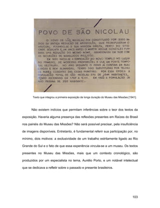 Texto que integrou a primeira exposição de longa duração do Museu das Missões [1941].



      Não existem indícios que permitam inferências sobre o teor dos textos da

exposição. Haveria alguma presença das reflexões presentes em Raízes do Brasil

nos painéis do Museu das Missões? Não será possível precisar, pela insuficiência

de imagens disponíveis. Entretanto, é fundamental referir sua participação por, no

mínimo, dois motivos: a exclusividade de um trabalho estritamente ligado ao Rio

Grande do Sul e o fato de que essa experiência vincula-se a um museu. Os textos

presentes no Museu das Missões, mais que um contexto cronológico, são

produzidos por um especialista no tema, Aurélio Porto, e um notável intelectual

que se dedicava a refletir sobre o passado e presente brasileiros.




                                                                                        103
 