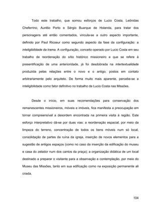 Todo este trabalho, que somou esforços de Lucio Costa, Leônidas

Cheferrino, Aurélio Porto e Sérgio Buarque de Holanda, para tratar dos

personagens até então comentados, vincula-se a outro aspecto importante,

definido por Paul Ricoeur como segundo aspecto da fase da configuração: a

inteligibilidade da trama. A configuração, conceito operado por Lucio Costa em seu

trabalho de reordenação do sítio histórico missioneiro e que se refere à

presentificação de uma anterioridade, já foi desdobrada na intertextualidade

produzida pelas relações entre o novo e o antigo, postos em contato

arbitrariamente pelo arquiteto. De forma muito mais aparente, percebe-se a

inteligibilidade como fator definitivo no trabalho de Lucio Costa nas Missões.



      Desde o início, em suas recomendações para conservação dos

remanescentes missioneiros, móveis e imóveis, fica manifesta a preocupação em

tornar compreensível a desordem encontrada na primeira visita à região. Este

esforço interpretativo dá-se por duas vias: a reordenação espacial, por meio da

limpeza do terreno, concentração de todos os bens móveis num só local,

consolidação de partes da ruína da igreja, inserção de novos elementos para a

sugestão de antigos espaços (como no caso da inserção da edificação do museu

e casa do zelador num dos cantos da praça); a organização didática de um local

destinado a preparar o visitante para a observação e contemplação, por meio do

Museu das Missões, tanto em sua edificação como na exposição permanente ali

criada.




                                                                                 104
 