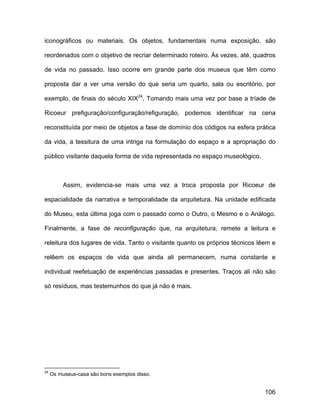 iconográficos ou materiais. Os objetos, fundamentais numa exposição, são

reordenados com o objetivo de recriar determinado roteiro. Às vezes, até, quadros

de vida no passado. Isso ocorre em grande parte dos museus que têm como

proposta dar a ver uma versão do que seria um quarto, sala ou escritório, por

exemplo, de finais do século XIX24. Tomando mais uma vez por base a tríade de

Ricoeur prefiguração/configuração/refiguração, podemos identificar na cena

reconstituída por meio de objetos a fase de domínio dos códigos na esfera prática

da vida, a tessitura de uma intriga na formulação do espaço e a apropriação do

público visitante daquela forma de vida representada no espaço museológico.



          Assim, evidencia-se mais uma vez a troca proposta por Ricoeur de

espacialidade da narrativa e temporalidade da arquitetura. Na unidade edificada

do Museu, esta última joga com o passado como o Outro, o Mesmo e o Análogo.

Finalmente, a fase de reconfiguração que, na arquitetura, remete a leitura e

releitura dos lugares de vida. Tanto o visitante quanto os próprios técnicos lêem e

relêem os espaços de vida que ainda ali permanecem, numa constante e

individual reefetuação de experiências passadas e presentes. Traços ali não são

só resíduos, mas testemunhos do que já não é mais.




24
     Os museus-casa são bons exemplos disso.


                                                                               106
 