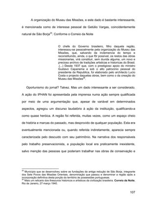 A organização do Museu das Missões, e este dado é bastante interessante,

é mencionada como de interesse pessoal de Getúlio Vargas, coincidentemente

natural de São Borja25. Conforme o Correio da Noite


                                 O chefe do Governo brasileiro, filho daquela região,
                                 interessou-se pessoalmente pela organização do Museu das
                                 Missões, que, salvando da inclemencia do tempo e
                                 reconstituindo, ainda, o que fôr possível, os restos das obras
                                 missionarias, virá constituir, sem duvida alguma, um novo e
                                 precioso archivo de tradições artisticas e historicas do Brasil.
                                 .(...) Desde 1937 que, com o prestigioso apoio do ministro
                                 Gustavo Capanema e sob o alto patrocinio pessoal do
                                 presidente da Republica, foi elaborado pelo architecto Lucio
                                 Costa o projecto daquelas obras, bem como o da creação do
                                 Museu das Missões26.


     Oportunismo do jornal? Talvez. Mas um dado interessante a ser considerado.

A ação do IPHAN foi apresentada pela imprensa numa ação sempre qualificada

por meio de uma argumentação que, apesar de variável em determinados

aspectos, agregou um discurso laudatório à ação da instituição, qualificando-a

como quase heróica. A região foi referida, muitas vezes, como um espaço cheio

de história e marcas do passado, mas desprovido de qualquer população. Esta era

eventualmente mencionada ou, quando referida indiretamente, aparecia sempre

caracterizada pelo descuido com seu patrimônio. Na narrativa dos responsáveis

pelo trabalho preservacionista, a população local era praticamente inexistente,

salvo menção das pessoas que poderiam trabalhar nas obras de conservação e




25
   Município que se desenvolveu sobre as fundações da antiga redução de São Borja, integrante
dos Sete Povos das Missões Orientais, denominação que passou e denominar a região após a
incorporação definitiva desta porção do território às possessões portuguesas.
26
   Mais um relicario dos thesouros historicos e artisticos da civilização brasileira. Correio da Noite,
Rio de Janeiro, 27 março 1940.


                                                                                                  107
 