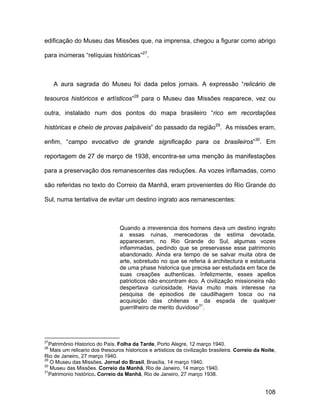 edificação do Museu das Missões que, na imprensa, chegou a figurar como abrigo

para inúmeras “relíquias históricas”27.



     A aura sagrada do Museu foi dada pelos jornais. A expressão “relicário de

tesouros históricos e artísticos”28 para o Museu das Missões reaparece, vez ou

outra, instalado num dos pontos do mapa brasileiro “rico em recordações

históricas e cheio de provas palpáveis” do passado da região29. As missões eram,

enfim, “campo evocativo de grande significação para os brasileiros”30. Em

reportagem de 27 de março de 1938, encontra-se uma menção às manifestações

para a preservação dos remanescentes das reduções. As vozes inflamadas, como

são referidas no texto do Correio da Manhã, eram provenientes do Rio Grande do

Sul, numa tentativa de evitar um destino ingrato aos remanescentes:



                                 Quando a irreverencia dos homens dava um destino ingrato
                                 a essas ruinas, merecedoras de estima devotada,
                                 appareceram, no Rio Grande do Sul, algumas vozes
                                 inflammadas, pedindo que se preservasse esse patrimonio
                                 abandonado. Ainda era tempo de se salvar muita obra de
                                 arte, sobretudo no que se referia á architectura e estatuaria
                                 de uma phase historica que precisa ser estudada em face de
                                 suas creações authenticas. Infelizmente, esses apellos
                                 patrioticos não encontram éco. A civilização missioneira não
                                 despertava curiosidade. Havia muito mais interesse na
                                 pesquisa de episodios de caudilhagem tosca ou na
                                 acquisição das chilenas e da espada de qualquer
                                 guerrilheiro de merito duvidoso31.




27
  Patrimônio Historico do País. Folha da Tarde, Porto Alegre, 12 março 1940.
28
   Mais um relicario dos thesouros historicos e artisticos da civilização brasileira. Correio da Noite,
Rio de Janeiro, 27 março 1940.
29
   O Museu das Missões. Jornal do Brasil, Brasília, 14 março 1940.
30
   Museu das Missões. Correio da Manhã, Rio de Janeiro, 14 março 1940.
31
  Patrimonio histórico. Correio da Manhã, Rio de Janeiro, 27 março 1938.


                                                                                                  108
 