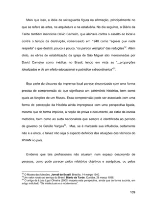 Mais que isso, a idéia de salvaguarda figura na afirmação, principalmente no

que se refere às artes, na arquitetura e na estatuária. No dia seguinte, o Diário da

Tarde também menciona David Carneiro, que alertava contra o assalto ao local e

contra o tempo da destruição, romanceado em 1940 como “aquele que nada

respeita” e que destrói, pouco a pouco, “os parcos vestígios” das reduções32. Além

disto, as obras de estabilização da igreja de São Miguel são mencionadas por

David Carneiro como inéditas no Brasil, tendo em vista as “...proporções

idealizadas e de um efeito educacional e patriotico extraordinarios”33.



     Boa parte do discurso da imprensa local parece sincronizado com uma forma

precisa de compreensão do que significava um patrimônio histórico, bem como

quais as funções de um Museu. Essa compreensão pode ser associada com uma

forma de percepção da História ainda impregnada com uma perspectiva ligada,

mesmo que de forma implícita, à noção de prova e documento, ao estilo da escola

metódica, bem como ao surto nacionalista que sempre é identificado ao período

de governo de Getúlio Vargas34. Mas, se é marcante sua influência, certamente

não é a única, e talvez não seja o aspecto definidor das atuações dos técnicos do

IPHAN no país.



     Evidente que tais profissionais não atuaram num espaço desprovido de

pessoas, como pode parecer pelos relatórios objetivos e assépticos, ou pelas


32
   O Museu das Missões. Jornal do Brasil, Brasília, 14 março 1940.
33
  Um valor nosso ao serviço do Brasil. Diario da Tarde, Curitiba, 28 março 1938.
34
   O artigo de Lúcia Lippi Oliveira (2000) mapeia esta perspectiva, ainda que de forma sucinta, em
artigo intitulado “Os intelectuais e o modernismo”.


                                                                                             109
 