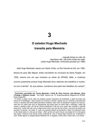 3
                        O zelador:Hugo Machado
                            transita pela Memória

                                                          ...naquele tempo eu não me
                                              importava não, não tinha receio de nada.
                                     (João Hugo Machado, entrevista gravada em 1980)


    João Hugo Machado nasceu em Santo Cristo, no Rio Grande do Sul, em 1905.

Mudou-se para São Miguel, então sub-distrito do município de Santo Ângelo, em

1938, mesmo ano em que iniciaram as obras do SPHAN. Aliás, a mudança

ocorreu justamente porque Hugo Machado ficou sabendo dos trabalhos e mudou-

se com a família1. Ao que parece, coordenou boa parte dos trabalhos em campo2,


1
   Entrevista concedida por Carlos Machado a Ruth M. Silva Ferreira, Ado Moraes, Aline
Trindade e Willians Fausto. Out 2006. Arquivo da 12ª Superintendência Regional do IPHAN.
Porto Alegre/RS.
2
   O trecho a seguir narra, além de códigos sociais singulares da localidade, a ação de Hugo nas
obras de consolidação: “Aqui quando eu comecei a serviço, depois que eu comecei a desmanchar
a torre, e quando não tinha peão para fazer andaime, tudo, tudo me ajudaram ninguém se recusou,
mas tem um velho aqui que se interessava que fosse para os netos dele o emprego, então ele
avisou o pedreiro aqui, um tal de Clóvis (inaudível),”o dia em que vocês vão começar a demolir
essa torre, vocês não vão com o Hugo lá pra cima, por que ele vai morrer, mas que vai matar uns
quantos no serviço, vai matar. É, tudo uns quantos peões me ajudaram a fazer os andaimes tudo,
e não havia nada, e o dia que eu disse: - Bom vamos ver quem é que vai comigo lá em cima agora
tirar pedra. Fizemos uma rampa muito comprida lá, mas a rampa logo terminou-se, arrebentou e
tudo. Então depois eu largava pedra diferente né. E ninguém, lombo duro, lombo duro, e eu disse: -


                                                                                             111
 