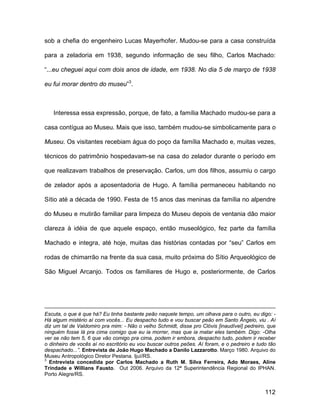 sob a chefia do engenheiro Lucas Mayerhofer. Mudou-se para a casa construída

para a zeladoria em 1938, segundo informação de seu filho, Carlos Machado:

“...eu cheguei aqui com dois anos de idade, em 1938. No dia 5 de março de 1938

eu fui morar dentro do museu”3.



   Interessa essa expressão, porque, de fato, a família Machado mudou-se para a

casa contígua ao Museu. Mais que isso, também mudou-se simbolicamente para o

Museu. Os visitantes recebiam água do poço da família Machado e, muitas vezes,

técnicos do patrimônio hospedavam-se na casa do zelador durante o período em

que realizavam trabalhos de preservação. Carlos, um dos filhos, assumiu o cargo

de zelador após a aposentadoria de Hugo. A família permaneceu habitando no

Sítio até a década de 1990. Festa de 15 anos das meninas da família no alpendre

do Museu e mutirão familiar para limpeza do Museu depois de ventania dão maior

clareza à idéia de que aquele espaço, então museológico, fez parte da família

Machado e integra, até hoje, muitas das histórias contadas por “seu” Carlos em

rodas de chimarrão na frente da sua casa, muito próxima do Sítio Arqueológico de

São Miguel Arcanjo. Todos os familiares de Hugo e, posteriormente, de Carlos




Escuta, o que é que há? Eu tinha bastante peão naquele tempo, um olhava para o outro, eu digo: -
Há algum mistério aí com vocês... Eu despacho tudo e vou buscar peão em Santo Ângelo, viu . Aí
diz um tal de Valdomiro pra mim: - Não o velho Schmidt, disse pro Clóvis [inaudível] pedreiro, que
ninguém fosse lá pra cima comigo que eu ia morrer, mas que ia matar eles também. Digo: -Olha
ver se não tem 5, 6 que vão comigo pra cima, podem ir embora, despacho tudo, podem ir receber
o dinheiro de vocês aí no escritório eu vou buscar outros peões. Aí foram, e o pedreiro e tudo tão
despachado...”. Entrevista de João Hugo Machado a Danilo Lazzarotto. Março 1980. Arquivo do
Museu Antropológico Diretor Pestana. Ijuí/RS.
3
  Entrevista concedida por Carlos Machado a Ruth M. Silva Ferreira, Ado Moraes, Aline
Trindade e Willians Fausto. Out 2006. Arquivo da 12ª Superintendência Regional do IPHAN.
Porto Alegre/RS.


                                                                                             112
 
