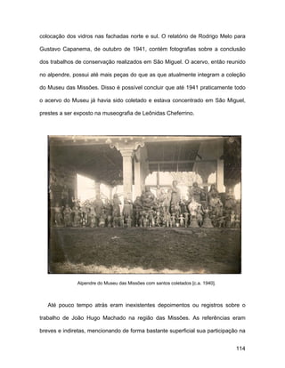 colocação dos vidros nas fachadas norte e sul. O relatório de Rodrigo Melo para

Gustavo Capanema, de outubro de 1941, contém fotografias sobre a conclusão

dos trabalhos de conservação realizados em São Miguel. O acervo, então reunido

no alpendre, possui até mais peças do que as que atualmente integram a coleção

do Museu das Missões. Disso é possível concluir que até 1941 praticamente todo

o acervo do Museu já havia sido coletado e estava concentrado em São Miguel,

prestes a ser exposto na museografia de Leônidas Cheferrino.




              Alpendre do Museu das Missões com santos coletados [c.a. 1940].



   Até pouco tempo atrás eram inexistentes depoimentos ou registros sobre o

trabalho de João Hugo Machado na região das Missões. As referências eram

breves e indiretas, mencionando de forma bastante superficial sua participação na


                                                                                114
 