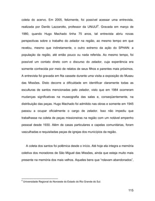 coleta do acervo. Em 2005, felizmente, foi possível acessar uma entrevista,

realizada por Danilo Lazzarotto, professor da UNIJUÍ4. Gravada em março de

1980, quando Hugo Machado tinha 75 anos, tal entrevista abriu novas

perspectivas sobre o trabalho do zelador na região, ao mesmo tempo em que

revelou, mesmo que indiretamente, o outro extremo da ação do SPHAN: a

população da região, até então pouco ou nada referida. Ao mesmo tempo, foi

possível um contato direto com o discurso do zelador, cuja experiência era

somente conhecida por meio de relatos de seus filhos e parentes mais próximos.

A entrevista foi gravada em fita cassete durante uma visita a exposição do Museu

das Missões. Disto decorre a dificuldade em identificar claramente todas as

esculturas de santos mencionadas pelo zelador, visto que em 1984 ocorreram

mudanças significativas na museografia das salas e, conseqüentemente, na

distribuição das peças. Hugo Machado foi admitido nas obras e somente em 1945

passou a ocupar oficialmente o cargo de zelador. Isso não impediu que

trabalhasse na coleta de peças missioneiras na região com um notável empenho

pessoal desde 1930. Além de casas particulares e capelas comunitárias, foram

vasculhadas e requisitadas peças de igrejas dos municípios da região.



      A coleta dos santos foi polêmica desde o início. Até hoje ela integra a memória

coletiva dos moradores de São Miguel das Missões, ainda que esteja muito mais

presente na memória dos mais velhos. Aqueles bens que “rolavam abandonados”,




4
    Universidade Regional do Noroeste do Estado do Rio Grande do Sul.


                                                                                 115
 
