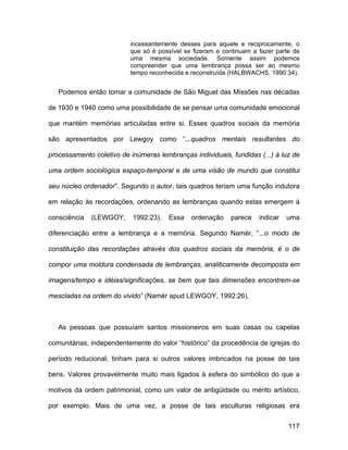 incessantemente desses para aquele e reciprocamente, o
                          que só é possível se fizeram e continuam a fazer parte de
                          uma mesma sociedade. Somente assim podemos
                          compreender que uma lembrança possa ser ao mesmo
                          tempo reconhecida e reconstruída (HALBWACHS, 1990:34).


   Podemos então tomar a comunidade de São Miguel das Missões nas décadas

de 1930 e 1940 como uma possibilidade de se pensar uma comunidade emocional

que mantém memórias articuladas entre si. Esses quadros sociais da memória

são apresentados por Lewgoy como “...quadros mentais resultantes do

processamento coletivo de inúmeras lembranças individuais, fundidas (...) à luz de

uma ordem sociológica espaço-temporal e de uma visão de mundo que constitui

seu núcleo ordenador”. Segundo o autor, tais quadros teriam uma função indutora

em relação às recordações, ordenando as lembranças quando estas emergem à

consciência   (LEWGOY,     1992:23).   Essa   ordenação    parece    indicar   uma

diferenciação entre a lembrança e a memória. Segundo Namér, “...o modo de

constituição das recordações através dos quadros sociais da memória, é o de

compor uma moldura condensada de lembranças, analiticamente decomposta em

imagens/tempo e idéias/significações, se bem que tais dimensões encontrem-se

mescladas na ordem do vivido” (Namér apud LEWGOY, 1992:26).



   As pessoas que possuíam santos missioneiros em suas casas ou capelas

comunitárias, independentemente do valor “histórico” da procedência de igrejas do

período reducional, tinham para si outros valores imbricados na posse de tais

bens. Valores provavelmente muito mais ligados à esfera do simbólico do que a

motivos da ordem patrimonial, como um valor de antigüidade ou mérito artístico,

por exemplo. Mais de uma vez, a posse de tais esculturas religiosas era


                                                                               117
 