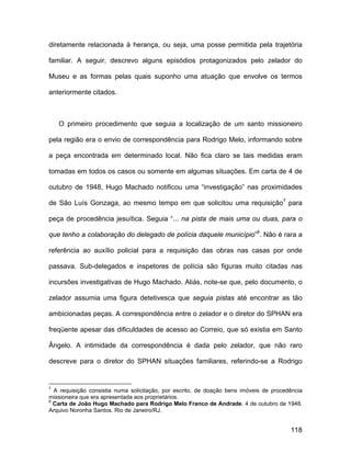 diretamente relacionada à herança, ou seja, uma posse permitida pela trajetória

familiar. A seguir, descrevo alguns episódios protagonizados pelo zelador do

Museu e as formas pelas quais suponho uma atuação que envolve os termos

anteriormente citados.



    O primeiro procedimento que seguia a localização de um santo missioneiro

pela região era o envio de correspondência para Rodrigo Melo, informando sobre

a peça encontrada em determinado local. Não fica claro se tais medidas eram

tomadas em todos os casos ou somente em algumas situações. Em carta de 4 de

outubro de 1948, Hugo Machado notificou uma “investigação” nas proximidades

de São Luís Gonzaga, ao mesmo tempo em que solicitou uma requisição7 para

peça de procedência jesuítica. Seguia “... na pista de mais uma ou duas, para o

que tenho a colaboração do delegado de polícia daquele município”8. Não é rara a

referência ao auxílio policial para a requisição das obras nas casas por onde

passava. Sub-delegados e inspetores de polícia são figuras muito citadas nas

incursões investigativas de Hugo Machado. Aliás, note-se que, pelo documento, o

zelador assumia uma figura detetivesca que seguia pistas até encontrar as tão

ambicionadas peças. A correspondência entre o zelador e o diretor do SPHAN era

freqüente apesar das dificuldades de acesso ao Correio, que só existia em Santo

Ângelo. A intimidade da correspondência é dada pelo zelador, que não raro

descreve para o diretor do SPHAN situações familiares, referindo-se a Rodrigo


7
  A requisição consistia numa solicitação, por escrito, de doação bens imóveis de procedência
missioneira que era apresentada aos proprietários.
8
  Carta de João Hugo Machado para Rodrigo Melo Franco de Andrade. 4 de outubro de 1948.
Arquivo Noronha Santos. Rio de Janeiro/RJ.


                                                                                        118
 