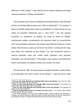 Melo como “chefe e amigo”9. Hugo entendia que as imagens dispersas pela região

“deveriam pertencer” ao Museu das Missões10.



    Numa situação que envolvia a localidade denominada Rolador, Hugo Machado

solicitou que Rodrigo Melo enviasse uma “ordem de Requisição”11. Em resposta, o

diretor do SPHAN solicita dados sobre os proprietários, ao mesmo tempo em que

redige tal requisição diretamente para a viúva Cravi12, uma das pessoas

envolvidas na “descoberta” do Rolador. As cartas do diretor do SPHAN,

extremamente polidas, provavelmente não possuíam poder de convencimento

junto aos proprietários injuriados e não faziam Hugo Machado dispensar o auxílio

policial. São diversos os casos que se tornam “de polícia”. A construção da intriga,

para utilizar uma expressão de Paul Ricoeur, fica mais enriquecida quando é

possível apreender vozes que, muitas vezes, aparecem como parceiros

silenciados, mas não silenciosos13. Personagens cujas reações muito dificilmente

seriam mencionados nos relatórios oficiais como, de fato, não foram.



    Na entrevista de 1980, em quase todas as situações descritas o zelador utiliza-

se da expressão “tirar” para se referir ao seu trabalho: “...este aqui tirei do velho


9
   Carta de João Hugo Machado para Rodrigo Melo Franco de Andrade. 14 de maio de 1946.
Arquivo Noronha Santos. Rio de Janeiro/RJ.
10
    Carta de João Hugo Machado para Rodrigo Melo Franco de Andrade. 6 de fevereiro de
1950. Arquivo Noronha Santos. Rio de Janeiro/RJ.
11
    Carta de João Hugo Machado para Rodrigo Melo Franco de Andrade. 6 de fevereiro de
1950. Arquivo Noronha Santos.
12
    Carta de Rodrigo Melo Franco de Andrade para Viúva Cravi. 11 de abril de 1950. Arquivo
Noronha Santos. Rio de Janeiro/RJ.
13
    Tomo esta expressão, que me parece bastante válida quando tratamos de narradores e
narrados, de Gracila Chamorro (1998), que assim se refere aos Guarani do período missioneiro e
sua presença indireta nos relatos dos missionários jesuítas enviados para a Europa.


                                                                                         119
 