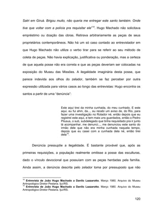Satri em Giruá. Brigou muito, não queria me entregar este santo também. Onde

tive que voltar com a polícia pra requisitar ele”14. Hugo Machado não solicitava

empréstimo ou doação das obras. Retirava arbitrariamente as peças de seus

proprietários contemporâneos. Não há um só caso contado ao entrevistador em

que Hugo Machado não utilize o verbo tirar para se referir ao seu método de

coleta de peças. Não havia explicação, justificativa ou ponderação, mas a certeza

de que aquela posse não era correta e que as peças deveriam ser colocadas na

exposição do Museu das Missões. A ilegalidade imaginária desta posse, que

parece indevida aos olhos do zelador, também se faz perceber por outra

expressão utilizada para vários casos ao longo das entrevistas: Hugo encontra os

santos a partir de uma “denúncia”:



                           Este aqui tirei da minha cunhada, do meu cunhado. E este
                           aqui, eu fui ahm, da..., eu recebi um aviso de, do Rio, para
                           fazer uma investigação no Rolador né, então depois que eu
                           registrei este aqui, e tem mais uns guardados, então o Pedro
                           Pilusus, o sub, subdelegado que tinha requisitado pra ir junto
                           lá acompanhar, me denunci..., me denunciou este santo do
                           irmão dele que não era minha cunhada naquela tempo,
                           depois que eu casei com a cunhada dela né, então tirei
                           dela15.


      Denúncia pressupõe a ilegalidade. É bastante provável que, após as

primeiras requisições, a população realmente omitisse a posse das esculturas,

dado o vínculo devocional que possuíam com as peças herdadas pela família.

Ainda assim, a denúncia descrita pelo zelador toma por pressuposto que não


14
   Entrevista de João Hugo Machado a Danilo Lazzarotto. Março 1980. Arquivo do Museu
Antropológico Diretor Pestana. Ijuí/RS.
15
   Entrevista de João Hugo Machado a Danilo Lazzarotto. Março 1980. Arquivo do Museu
Antropológico Diretor Pestana. Ijuí/RS.


                                                                                    120
 