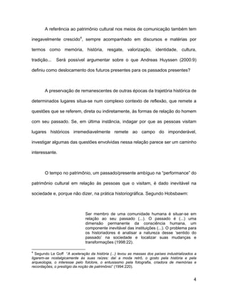 A referência ao patrimônio cultural nos meios de comunicação também tem

inegavelmente crescido4, sempre acompanhado em discursos e matérias por

termos como memória, história, resgate, valorização, identidade, cultura,

tradição...   Será possível argumentar sobre o que Andreas Huyssen (2000:9)

definiu como deslocamento dos futuros presentes para os passados presentes?



       A preservação de remanescentes de outras épocas da trajetória histórica de

determinados lugares situa-se num complexo contexto de reflexão, que remete a

questões que se referem, direta ou indiretamente, às formas de relação do homem

com seu passado. Se, em última instância, indagar por que as pessoas visitam

lugares históricos irremediavelmente remete ao campo do imponderável,

investigar algumas das questões envolvidas nessa relação parece ser um caminho

interessante.



       O tempo no patrimônio, um passado/presente ambíguo na “performance” do

patrimônio cultural em relação às pessoas que o visitam, é dado inevitável na

sociedade e, porque não dizer, na prática historiográfica. Segundo Hobsbawm:



                               Ser membro de uma comunidade humana é situar-se em
                               relação ao seu passado (...). O passado é (...) uma
                               dimensão permanente da consciência humana, um
                               componente inevitável das instituições (...). O problema para
                               os historiadores é analisar a natureza desse ‘sentido do
                               passado’ na sociedade e localizar suas mudanças e
                               transformações (1998:22).

4
   Segundo Le Goff “A aceleração da história (...) levou as massas dos países industrializados a
ligarem-se nostalgicamente às suas raízes: daí a moda retrô, o gosto pela história e pela
arqueologia, o interesse pelo folclore, o entusiasmo pela fotografia, criadora de memórias e
recordações, o prestígio da noção de patrimônio” (1994:220).


                                                                                              4
 