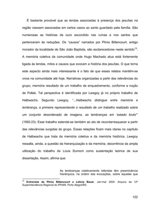 É bastante provável que as lendas associadas à presença dos jesuítas na

região viessem associadas em certos casos ao santo guardado pela família. São

numerosas as histórias de ouro escondido nas ruínas e nos santos que

pertenceram às reduções. Os “causos” narrados por Plínio Bittencourt, antigo

morador da localidade de São João Baptista, são esclarecedores neste sentido19.

A memória coletiva da comunidade onde Hugo Machado atua está fortemente

ligada às lendas, mitos e causos que evocam a história dos jesuítas. O que torna

este aspecto ainda mais interessante é o fato de que esses relatos mantêm-se

vivos na comunidade até hoje. Narrativas organizadas a partir das relevâncias do

grupo, memória resultado de um trabalho de enquadramento, conforme a noção

de Pollak. Tal perspectiva é identificada por Lewgoy já no próprio trabalho de

Halbwachs.    Segundo   Lewgoy,    “...Halbwachs   distingue   entre   memória   e

lembrança, a primeira representando o resultado de um trabalho realizado sobre

um conjunto desordenado de imagens, as lembranças em ‘estado bruto’”

(1992:23). Esse trabalho estende-se também ao ato de recordar/esquecer a partir

das relevâncias surgidas do grupo. Essas relações ficam mais claras no capítulo

de Halbwachs que trata da memória coletiva e da memória histórica. Lewgoy

ressalta, ainda, a questão da hierarquização e da memória, decorrência da ampla

utilização do trabalho de Louis Dumont como sustentação teórica de sua

dissertação. Assim, afirma que:


                          As lembranças coletivamente referidas têm preeminência
                          hierárquica, na ordem das evocações, sobre aquelas que

19
   Entrevista de Plínio Bittencourt a Leticia Bauer. Jan-mar 2004. Arquivo da 12ª
Superintendência Regional do IPHAN. Porto Alegre/RS.



                                                                             122
 