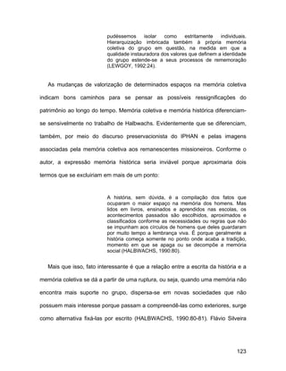 pudéssemos      isolar  como     estritamente   individuais.
                          Hierarquização imbricada também à própria memória
                          coletiva do grupo em questão, na medida em que a
                          qualidade instauradora dos valores que definem a identidade
                          do grupo estende-se a seus processos de rememoração
                          (LEWGOY, 1992:24).


   As mudanças de valorização de determinados espaços na memória coletiva

indicam bons caminhos para se pensar as possíveis ressignificações do

patrimônio ao longo do tempo. Memória coletiva e memória histórica diferenciam-

se sensivelmente no trabalho de Halbwachs. Evidentemente que se diferenciam,

também, por meio do discurso preservacionista do IPHAN e pelas imagens

associadas pela memória coletiva aos remanescentes missioneiros. Conforme o

autor, a expressão memória histórica seria inviável porque aproximaria dois

termos que se excluiriam em mais de um ponto:


                          A história, sem dúvida, é a compilação dos fatos que
                          ocuparam o maior espaço na memória dos homens. Mas
                          lidos em livros, ensinados e aprendidos nas escolas, os
                          acontecimentos passados são escolhidos, aproximados e
                          classificados conforme as necessidades ou regras que não
                          se impunham aos círculos de homens que deles guardaram
                          por muito tempo a lembrança viva. É porque geralmente a
                          história começa somente no ponto onde acaba a tradição,
                          momento em que se apaga ou se decompõe a memória
                          social (HALBWACHS, 1990:80).


   Mais que isso, fato interessante é que a relação entre a escrita da história e a

memória coletiva se dá a partir de uma ruptura, ou seja, quando uma memória não

encontra mais suporte no grupo, dispersa-se em novas sociedades que não

possuem mais interesse porque passam a compreendê-las como exteriores, surge

como alternativa fixá-las por escrito (HALBWACHS, 1990:80-81). Flávio Silveira




                                                                                 123
 