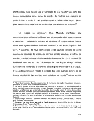 (2004) indicou mais de uma vez a valorização de seu trabalho20 por parte dos

idosos entrevistados como forma de registro de histórias que estavam se

perdendo com o tempo. A nova geração miguelina, salvo melhor engano, já faz

parte da localização das ruínas no universo dos bens turísticos do município21.



       Em      relação      ao    cemitério22,      Hugo      Machado       manifestou       seu

descontentamento, deixando indícios de sua compreensão sobre o que constituía

o patrimônio: “...o Patrimônio Histórico me apoiou né. É, porque aqueles túmulos

novos de azulejos de banheiro ali do lado das ruínas, é uma ‘pouca vergonha’, não

é?”23. A aparência do novo representado pelos azulejos somado ao gosto

duvidoso da colocação de azulejos de banheiro ao lado as ruínas, revestindo os

túmulos, incomodava, quase ofendia o zelador. Na década de 1970, o cemitério foi

transferido para fora do Sítio Arqueológico de São Miguel Arcanjo, decisão

evidentemente controversa e duramente criticada pelos moradores de São Miguel.

O descontentamento em relação à remoção dos entes queridos somava-se ao

término inevitável de diversos ritos, como a vinda de um rezador24 que, de tempos


20
   Flávio Silveira coletou diversos depoimentos de moradores da região vinculadas à paisagem.
Entre elas, as ruínas foram bastante mencionadas.
21
   Em alguns eventos que tive oportunidade de participar no município, foi possível perceber a
estrita vinculação das ruínas como bem turístico, figurando juntamente com o pórtico de entrada da
cidade e uma fazenda que funcionada nos moldes de um clube social. As ruínas também tem
curiosa utilização. Já foram vários os casamentos realizados dentro ou em frente da antiga igreja
da redução, bem como cultos religiosos católicos e ecumênicos. Esses cultos, particularmente,
remetem a ritualizações associadas, direta ou indiretamente, ao tempo das reduções jesuíticas dos
Guarani.
22
   Segundo Hugo Machado o cemitério emanava mau cheiro, levando-o, muitas vezes, a ter que
fazer consertos pessoalmente.
23
   Entrevista de João Hugo Machado a Danilo Lazzarotto. Março 1980. Arquivo do Museu
Antropológico Diretor Pestana. Ijuí/RS.
24
   O rezador era responsável por “puxar” as orações em memória dos falecidos nos dias seguintes
a sua morte, uma vez que a localidade não possuía pároco.Esta informação foi dada por Carlos
Machado.


                                                                                             124
 