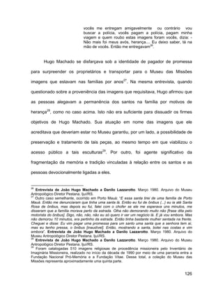 vocês me entregam amigavelmente ou contrário vou
                               buscar a polícia, vocês pagam a polícia, pagam minha
                               viagem e quem roubo estas imagens foram vocês, dizia: -
                               Não mais foi meus avós, herança.... Eu deixo saber, tá na
                               mão de vocês. Então me entregavam26.


       Hugo Machado se disfarçava sob a identidade de pagador de promessa

para surpreender os proprietários e transportar para o Museu das Missões

imagens que estavam nas famílias por anos27. Na mesma entrevista, quando

questionado sobre a proveniência das imagens que requisitava, Hugo afirmou que

as pessoas alegavam a permanência dos santos na família por motivos de

herança28, como no caso acima. Isto não era suficiente para dissuadir os firmes

objetivos de Hugo Machado. Sua atuação em nome das imagens que ele

acreditava que deveriam estar no Museu garantiu, por um lado, a possibilidade de

preservação e tratamento de tais peças, ao mesmo tempo em que viabilizou o

acesso público a tais esculturas29. Por outro, foi agente significativo da

fragmentação da memória e tradição vinculadas à relação entre os santos e as

pessoas devocionalmente ligadas a eles.


26
   Entrevista de João Hugo Machado a Danilo Lazzarotto. Março 1980. Arquivo do Museu
Antropológico Diretor Pestana. Ijuí/RS.
27
   Outro caso semelhante, ocorrido em Porto Mauá: “E essa santa tirei de uma família de Porto
Mauá. Então me denunciaram que tinha uma santa lá. Então eu fui de ônibus (...) eu ia até Santa
Rosa de ônibus, mas depois eu fui, falei com o chofer se ele me esperava uns minutos, me
disseram que a família morava perto da estrada. Olha não demorando muito não [frase dita pelo
motorista do ônibus]. Digo, não, não, não eu só quero ir ver um negócio lá. E já vou embora. Mas
não demorou 10 minutos, era pertinho da estrada. Então tinha bastante mulher sentada na frente.
Cheguei e disse: Eu vim pagar uma promessa para um santo uma santa que a senhora tem aí,
mas eu tenho pressa, o ônibus [inaudível]. Então, mostrando a santa, botei nas costas e vim
embora”. Entrevista de João Hugo Machado a Danilo Lazzarotto. Março 1980. Arquivo do
Museu Antropológico Diretor Pestana. Ijuí/RS.
28
   Entrevista de João Hugo Machado a Danilo Lazzarotto. Março 1980. Arquivo do Museu
Antropológico Diretor Pestana. Ijuí/RS.
29
   Foram catalogadas 510 imagens religiosas de procedência missioneira pelo Inventário de
Imaginária Missioneira, realizado no início da década de 1990 por meio de uma parceria entra a
Fundação Nacional Pró-Memória e a Fundação Vitae. Desse total, a coleção do Museu das
Missões representa aproximadamente uma quinta parte.


                                                                                           126
 