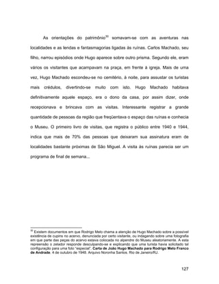 As orientações do patrimônio30 somavam-se com as aventuras nas

localidades e as lendas e fantasmagorias ligadas às ruínas. Carlos Machado, seu

filho, narrou episódios onde Hugo aparece sobre outro prisma. Segundo ele, eram

vários os visitantes que acampavam na praça, em frente à igreja. Mais de uma

vez, Hugo Machado escondeu-se no cemitério, à noite, para assustar os turistas

mais    crédulos,    divertindo-se     muito    com     isto.   Hugo     Machado       habitava

definitivamente aquele espaço, era o dono da casa, por assim dizer, onde

recepcionava e brincava com as visitas. Interessante registrar a grande

quantidade de pessoas da região que freqüentava o espaço das ruínas e conhecia

o Museu. O primeiro livro de visitas, que registra o público entre 1940 e 1944,

indica que mais de 70% das pessoas que deixaram sua assinatura eram de

localidades bastante próximas de São Miguel. A visita às ruínas parecia ser um

programa de final de semana...




30
  Existem documentos em que Rodrigo Melo chama a atenção de Hugo Machado sobre a possível
existência de cupins no acervo, denunciada por certo visitante, ou indagando sobre uma fotografia
em que parte das peças do acervo estava colocada no alpendre do Museu aleatoriamente. A esta
repreensão o zelador responde desculpando-se e explicando que uma turista havia solicitado tal
configuração para uma foto “especial”. Carta de João Hugo Machado para Rodrigo Melo Franco
de Andrade. 4 de outubro de 1948. Arquivo Noronha Santos. Rio de Janeiro/RJ.



                                                                                            127
 