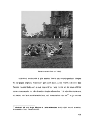 Piquenique nas ruínas [c.a. 1950].



      Sua busca incansável, à qual dedicou todo o seu esforço pessoal, sempre

foi por peças originais, “históricas”, por assim dizer. Ao se referir ao Senhor dos

Passos representado com a cruz nos ombros, Hugo revela um de seus critérios

para a manutenção ou não de determinados elementos: “...é, ele tinha uma cruz

no ombro, mas a cruz não era histórica, não interessei na cruz né”31. Hugo valoriza




31
  Entrevista de João Hugo Machado a Danilo Lazzarotto. Março 1980. Arquivo do Museu
Antropológico Diretor Pestana. Ijuí/RS.


                                                                               128
 