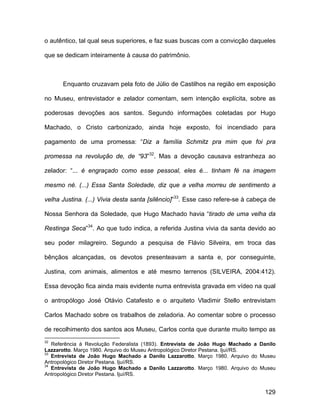 o autêntico, tal qual seus superiores, e faz suas buscas com a convicção daqueles

que se dedicam inteiramente à causa do patrimônio.



      Enquanto cruzavam pela foto de Júlio de Castilhos na região em exposição

no Museu, entrevistador e zelador comentam, sem intenção explícita, sobre as

poderosas devoções aos santos. Segundo informações coletadas por Hugo

Machado, o Cristo carbonizado, ainda hoje exposto, foi incendiado para

pagamento de uma promessa: “Diz a família Schmitz pra mim que foi pra

promessa na revolução de, de “93”32. Mas a devoção causava estranheza ao

zelador: “... é engraçado como esse pessoal, eles é... tinham fé na imagem

mesmo né. (...) Essa Santa Soledade, diz que a velha morreu de sentimento a

velha Justina. (...) Vivia desta santa [silêncio]”33. Esse caso refere-se à cabeça de

Nossa Senhora da Soledade, que Hugo Machado havia “tirado de uma velha da

Restinga Seca”34. Ao que tudo indica, a referida Justina vivia da santa devido ao

seu poder milagreiro. Segundo a pesquisa de Flávio Silveira, em troca das

bênçãos alcançadas, os devotos presenteavam a santa e, por conseguinte,

Justina, com animais, alimentos e até mesmo terrenos (SILVEIRA, 2004:412).

Essa devoção fica ainda mais evidente numa entrevista gravada em vídeo na qual

o antropólogo José Otávio Catafesto e o arquiteto Vladimir Stello entrevistam

Carlos Machado sobre os trabalhos de zeladoria. Ao comentar sobre o processo

de recolhimento dos santos aos Museu, Carlos conta que durante muito tempo as
32
   Referência à Revolução Federalista (1893). Entrevista de João Hugo Machado a Danilo
Lazzarotto. Março 1980. Arquivo do Museu Antropológico Diretor Pestana. Ijuí/RS.
33
   Entrevista de João Hugo Machado a Danilo Lazzarotto. Março 1980. Arquivo do Museu
Antropológico Diretor Pestana. Ijuí/RS.
34
   Entrevista de João Hugo Machado a Danilo Lazzarotto. Março 1980. Arquivo do Museu
Antropológico Diretor Pestana. Ijuí/RS.


                                                                                  129
 