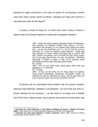 pessoas da região continuaram a orar para os santos de sua devoção, levando

velas para serem acesas dentro do Museu, utilizadas por Hugo para iluminar a

escuridão das noites de São Miguel35.



      A reação à coleta de Hugo foi, na maioria das vezes, furiosa. O trecho a

seguir revela uma situação tragicômica vivida pelo investigador miguelino:



                      JHM – Então tirei estas imagens daquelas velhas de Bossoroca,
                      não quiseram me entregar, facilitei muito tempo, e no fim...
                      quebraram três imagens, e me rogaram tanta praga me diziam
                      que ... eu saí num caminhão com o, o, 29, 27 nem 29, com um
                      caminhão 27, e elas me rogaram praga disseram: - Pega fogo
                      esta porquera de vocês, tomara que pega fogo e queima. Pois
                      olha, saímos um pedaço, bem na frente da casa numa subida,
                      não é que pega fogo mesmo no cano de gasolina, o Bentinho
                      Azambuja, o finado já meteu a mão ali se queimou ainda
                      [inaudível] a primeira coisa olhei para estas velhas...
                      DL – [risos]
                      JHM – Vou ter que matar estas velhas agora. Mas sorte que
                      apagamos o, o, caminhão...
                      DL – O Fogo.
                      JHM – O fogo, se não tinha ido. Ah, essa praga me rogaram,
                      muita praga, barbaridade, [inaudível], começaram moças me
                      destratar, só não me chamaram de santo, mas de resto tudo, por
                      que eu não era santo, mas se não, de ladrão de tudo36.


      O trânsito com as autoridades locais também não era sempre tranqüilo.

Segundo Hugo Machado, delegado e sub-delegado, “um comunista que tinha aí”,

tinham interesse em seu emprego: “...se não fosse eu me pegar com o Capitão

Amir Porto Forte, naquele tempo, hoje é general, eles tinham me tirado daqui, eles




35
   Entrevista de Carlos Machado a José Otávio Catafesto de Souza e Vladimir Fernando
Stello. 1989. Arquivo da 12ª Superintendência Regional do IPHAN. Porto Alegre/RS.
36
   Entrevista de João Hugo Machado a Danilo Lazzarotto. Março 1980. Arquivo do Museu
Antropológico Diretor Pestana. Ijuí/RS.


                                                                                130
 