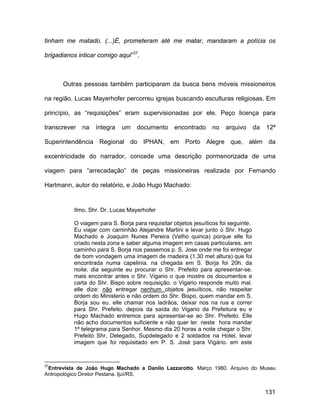 tinham me matado. (...)É, prometeram até me matar, mandaram a polícia os

brigadianos inticar comigo aqui”37.



      Outras pessoas também participaram da busca bens móveis missioneiros

na região. Lucas Mayerhofer percorreu igrejas buscando esculturas religiosas. Em

princípio, as “requisições” eram supervisionadas por ele. Peço licença para

transcrever   na   íntegra   um    documento      encontrado     no   arquivo       da   12ª

Superintendência Regional do IPHAN, em Porto Alegre que, além da

excentricidade do narrador, concede uma descrição pormenorizada de uma

viagem para “arrecadação” de peças missioneiras realizada por Fernando

Hartmann, autor do relatório, e João Hugo Machado:


          Ilmo. Shr. Dr. Lucas Mayerhofer

          O viagem para S. Borja para requisitar objetos jesuíticos foi seguinte.
          Eu viajar com caminhão Alejandre Martini e levar junto o Shr. Hugo
          Machado e Joaquim Nunes Pereira (Velho quinca) porque elle foi
          criado nesta zona e saber alguma imagem em casas particulares. em
          caminho para S. Borja nos passemos p. S. Jose onde me foi entregar
          de bom vondagem uma imagem de madeira (1.30 met altura) que foi
          encontrada numa capelinia. na chegada em S. Borja foi 20h. da
          noite. dia seguinte eu procurar o Shr. Prefeito para apresentar-se.
          mais encontrar antes o Shr. Vigario o que mostre os documentos e
          carta do Shr. Bispo sobre requisição. o Vigario responde muito mal.
          elle dize: não entregar nenhum objetos jesuíticos, não respeitar
          ordem do Ministerio e não ordem do Shr. Bispo, quem mandar em S.
          Borja sou eu. elle chamar nos ladrãos, deixar nos na rua e correr
          para Shr. Prefeito. depois da saída do Vigario da Prefeitura eu e
          Hugo Machado entremos para apresentar-se ao Shr. Prefeito. Elle
          não acho documentos suficiente e não quer ler. neste hora mandar
          1ª telegrama para Senhor. Mesmo dia 20 horas a noite chegar o Shr.
          Prefeito Shr. Delegado, Supdelegado e 2 soldados na Hotel, levar
          imagem que foi requisitado em P. S. José para Vigário. em este



37
 Entrevista de João Hugo Machado a Danilo Lazzarotto. Março 1980. Arquivo do Museu
Antropológico Diretor Pestana. Ijuí/RS.


                                                                                         131
 