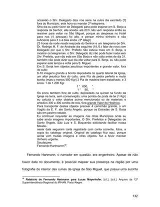 occasião o Shr. Delegado dize nos seria na outra dia exortado [?]
           fora do Município. este hora eu mandar 2ª telegrama.
           Otra dia eu pedir favor de Delegado para pode esperar em S. Borja a
           resposta de Senhor, elle aceida. até 20 h não vem resposta então eu
           resolver para voltar na São Miguel, porque as despesas no Hotel
           para nos (4 pessoas) foi alto, e pensar minha dinheiro e não
           suficiente para 3 o 4 dias ainda. (3ª telegr)
           23 horas de noite recebi resposta do Senhor e um telegrama de Shr.
           Dr. Rodrigo M. F. de Andrade dia seguinte (18./5.) falar de novo com
           Delegado por que o Shr. Prefeito não estava mais em S. Borja, e
           mostrar os telegramas. o Shr. Delegado diz não pode fazer nada sem
           Shr. Prefeito, que não esta em São Borja e não volta antes de dia 21,
           também não pode dizer que dia elle voltar para S. Borja. eu não pode
           esperar este tempo e volta para S. Miguel.
           Em S. Borja tem objetos jesuiticos importantes e grande valor, fora
           do culto:
           8-10 imagens grande e bonito depositada no quarto lateral da Igreja,
           um altar jesuitico fora do culto, uma Pia de pedra perfeito e muito
           bonito (mais o menos 900 Kgr) 2 Pia de madeira bem trabalhado, e 3
           sinos. 1 de 1.200 Kgr.
                                           1 “ 600, “
                                            1 “ 80, “
           Os sinos também fora de culto, depositado na quintal na fundo da
           Igreja na terra, sem conservação; uma pomba de prata de lei (1 Kgr)
           eu calcula o valor objetos acima mencionada so de materiais e
           artisitico 300 a 400 contos de reis, fora grande Valor de Histórico.
           Para transportar destes objetos precisar 4 caminhão grande, o um
           Vagão da E. F. ate Santo Angelo, porque os Estradas de S. Borja
           são em pesimo estado.
           Eu continuar requisitar as imagens nas otras Municípios onde eu
           sabe ainda imagens importantes. O Shr. Prefeitos e Delegadas de
           Santo Ângelo, São Luiz e S. Boqueirão solicitando facilitar nossa
           Missão.
           neste data seguiram carta registrada com conta corrente, fotos, e
           copia do catalogo original. Original do catalogo fica aqui, porque
           ainda vem muitas imagens e otras objetos. faz a favor mandar
           dinheiro urgente.
           Saudaçoes
           Fernando Hartmannn38.


     Fernando Hartmann, o narrador em questão, era engenheiro. Apesar de não

haver data no documento, é possível mapear sua presença na região por uma

fotografia do interior das ruínas da igreja de São Miguel, que possui uma sucinta

38
  Relatório de Fernando Hartmann para Lucas Mayerhofer. [s.l.], [s.d.]. Arquivo da 12ª
Superintendência Regional do IPHAN. Porto Alegre.




                                                                                   132
 